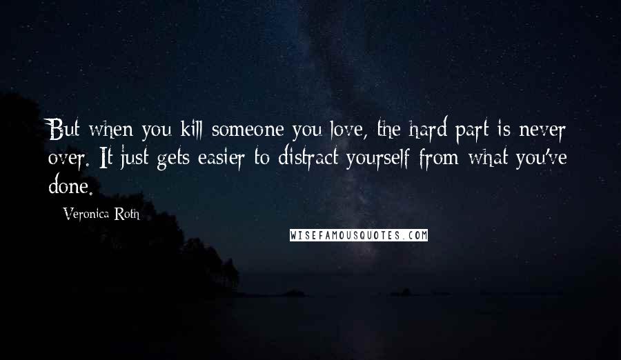 Veronica Roth Quotes: But when you kill someone you love, the hard part is never over. It just gets easier to distract yourself from what you've done.