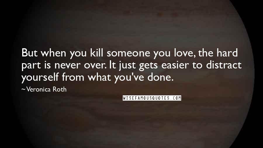 Veronica Roth Quotes: But when you kill someone you love, the hard part is never over. It just gets easier to distract yourself from what you've done.