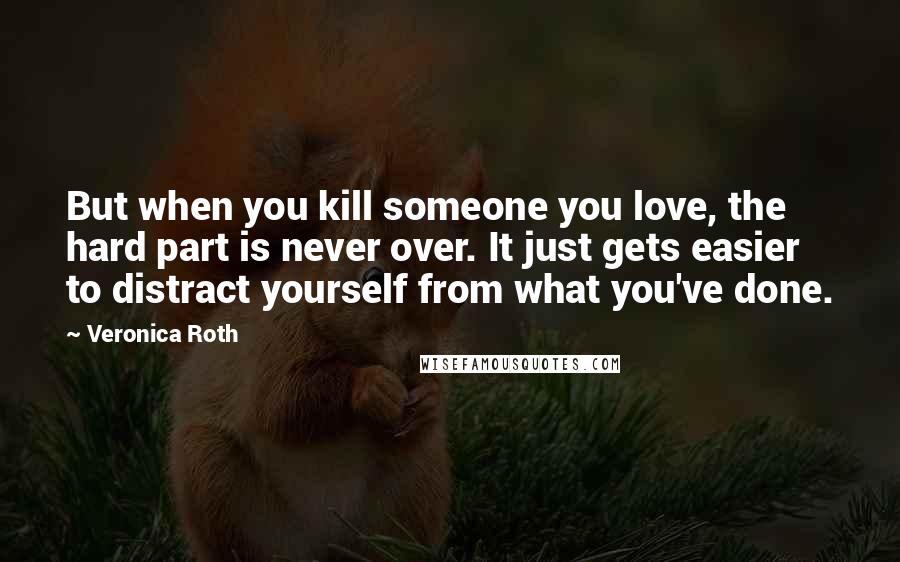 Veronica Roth Quotes: But when you kill someone you love, the hard part is never over. It just gets easier to distract yourself from what you've done.