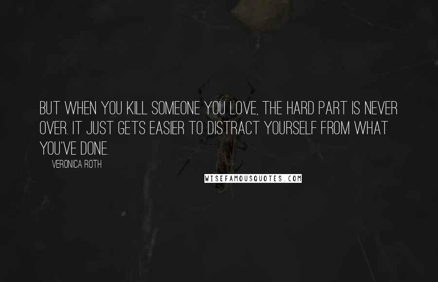 Veronica Roth Quotes: But when you kill someone you love, the hard part is never over. It just gets easier to distract yourself from what you've done.