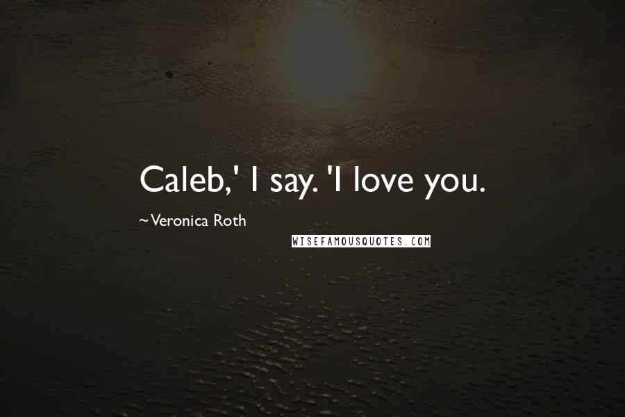 Veronica Roth Quotes: Caleb,' I say. 'I love you.