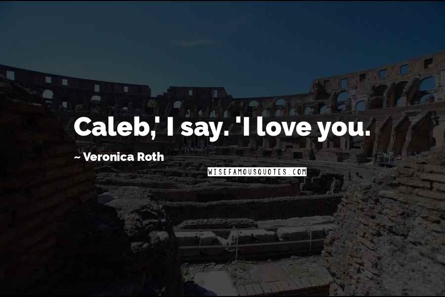 Veronica Roth Quotes: Caleb,' I say. 'I love you.