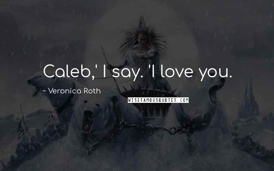 Veronica Roth Quotes: Caleb,' I say. 'I love you.