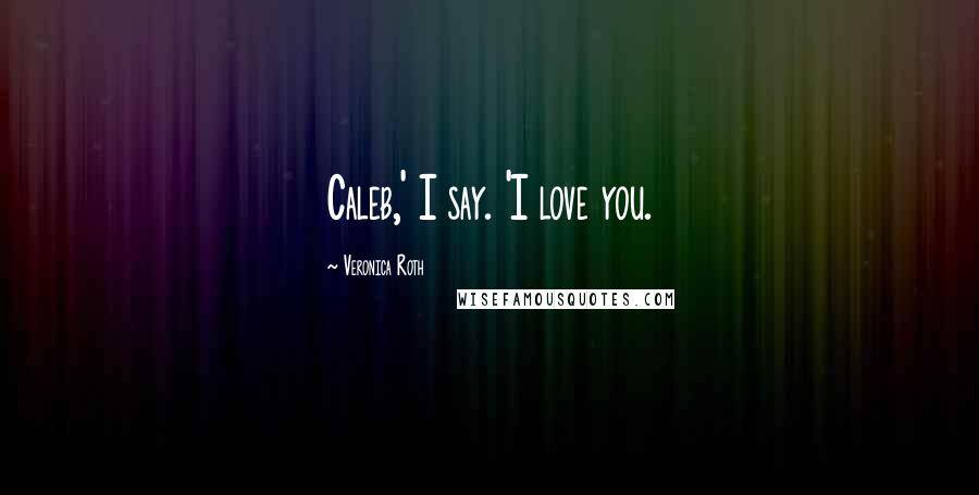 Veronica Roth Quotes: Caleb,' I say. 'I love you.