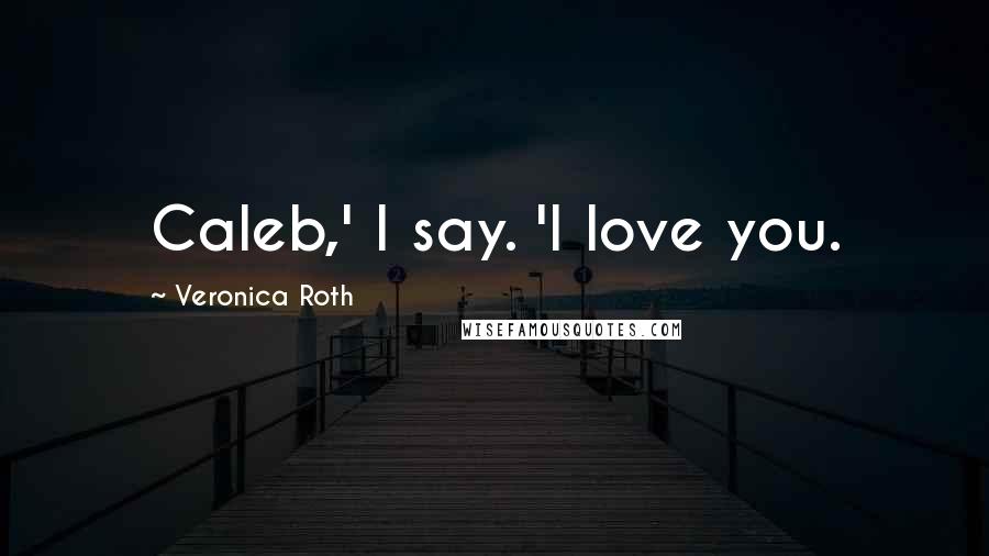 Veronica Roth Quotes: Caleb,' I say. 'I love you.