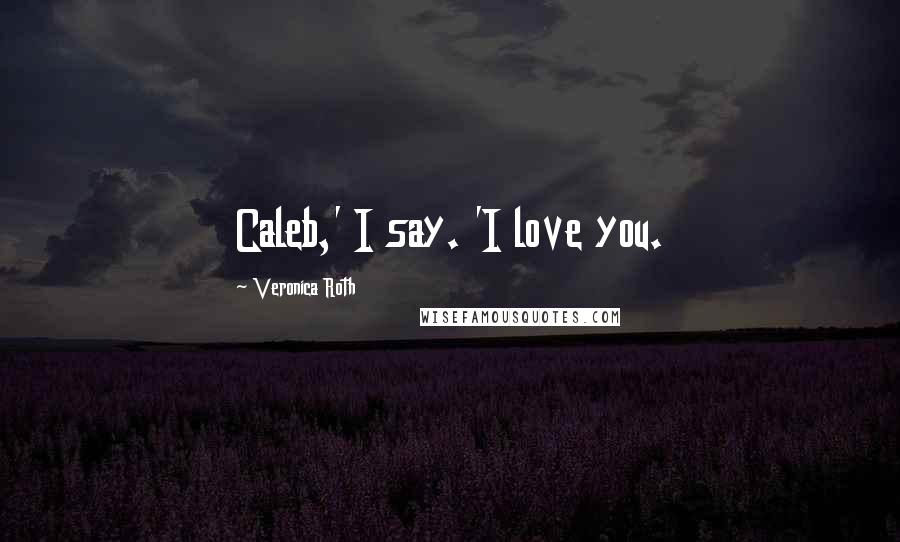 Veronica Roth Quotes: Caleb,' I say. 'I love you.