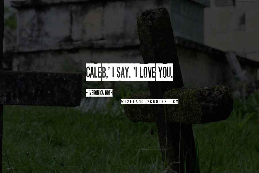 Veronica Roth Quotes: Caleb,' I say. 'I love you.