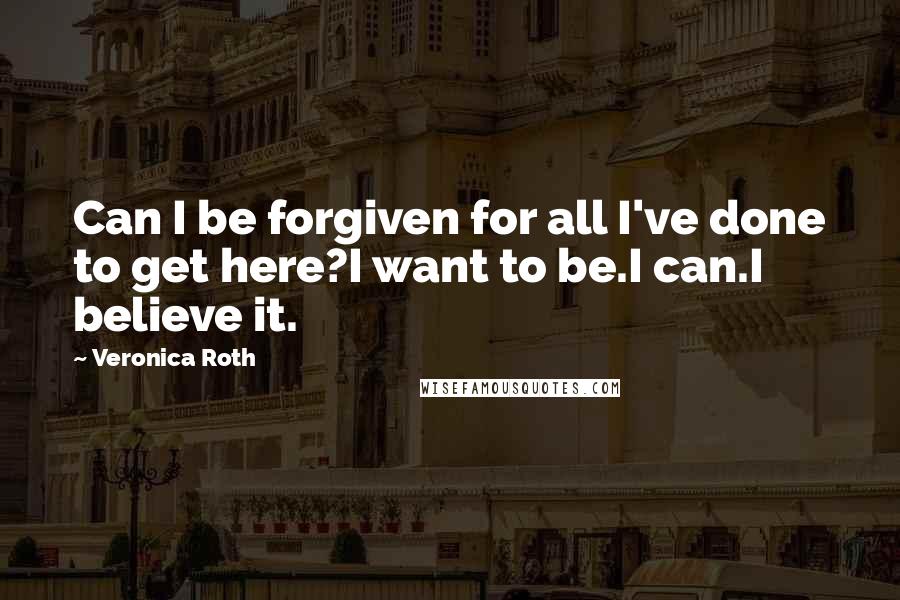 Veronica Roth Quotes: Can I be forgiven for all I've done to get here?I want to be.I can.I believe it.