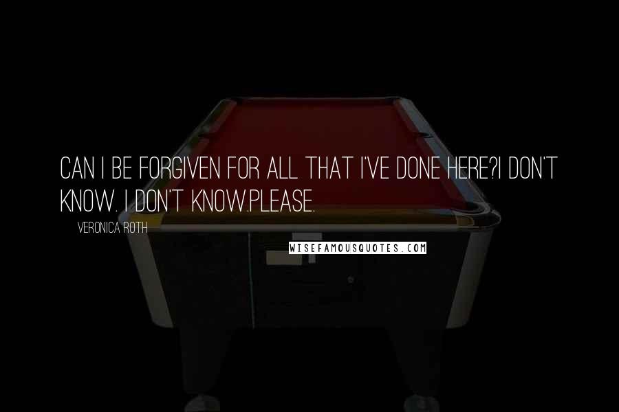 Veronica Roth Quotes: Can I be forgiven for all that I've done here?I don't know. I don't know.Please.