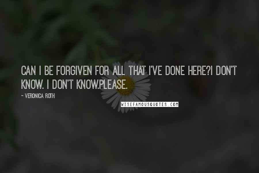 Veronica Roth Quotes: Can I be forgiven for all that I've done here?I don't know. I don't know.Please.