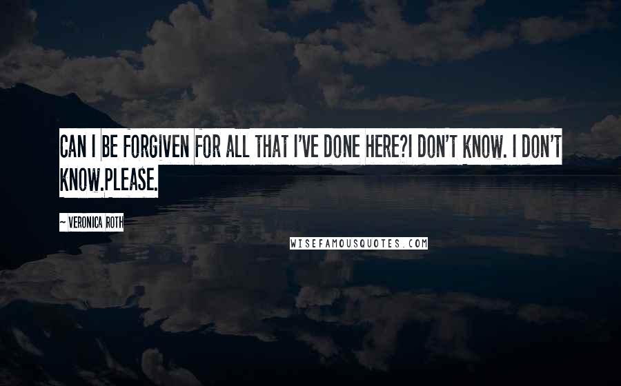 Veronica Roth Quotes: Can I be forgiven for all that I've done here?I don't know. I don't know.Please.
