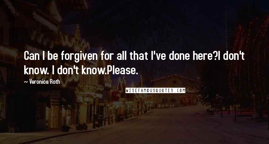 Veronica Roth Quotes: Can I be forgiven for all that I've done here?I don't know. I don't know.Please.