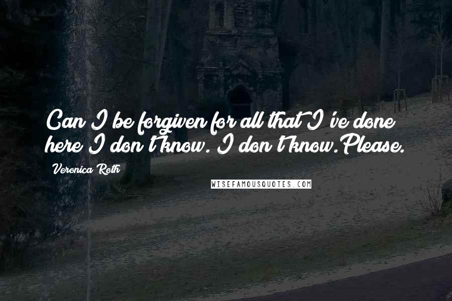 Veronica Roth Quotes: Can I be forgiven for all that I've done here?I don't know. I don't know.Please.