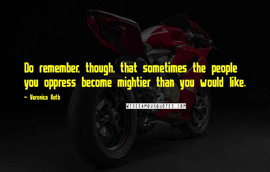 Veronica Roth Quotes: Do remember, though, that sometimes the people you oppress become mightier than you would like.