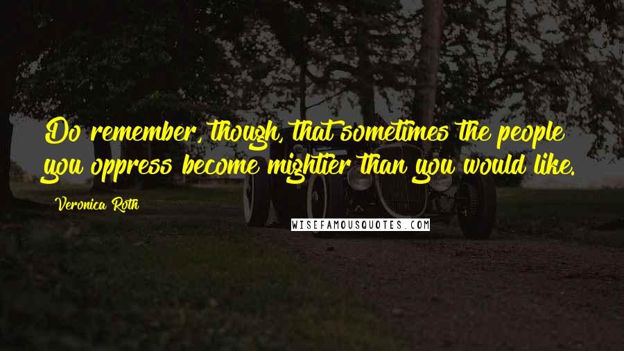 Veronica Roth Quotes: Do remember, though, that sometimes the people you oppress become mightier than you would like.