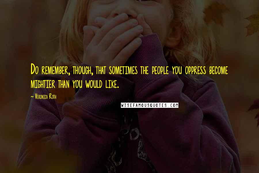 Veronica Roth Quotes: Do remember, though, that sometimes the people you oppress become mightier than you would like.