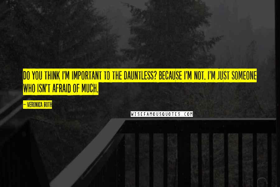 Veronica Roth Quotes: Do you think I'm important to the Dauntless? Because I'm not. I'm just someone who isn't afraid of much.