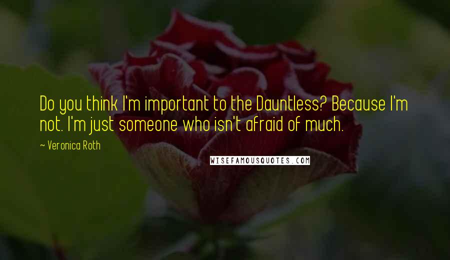 Veronica Roth Quotes: Do you think I'm important to the Dauntless? Because I'm not. I'm just someone who isn't afraid of much.