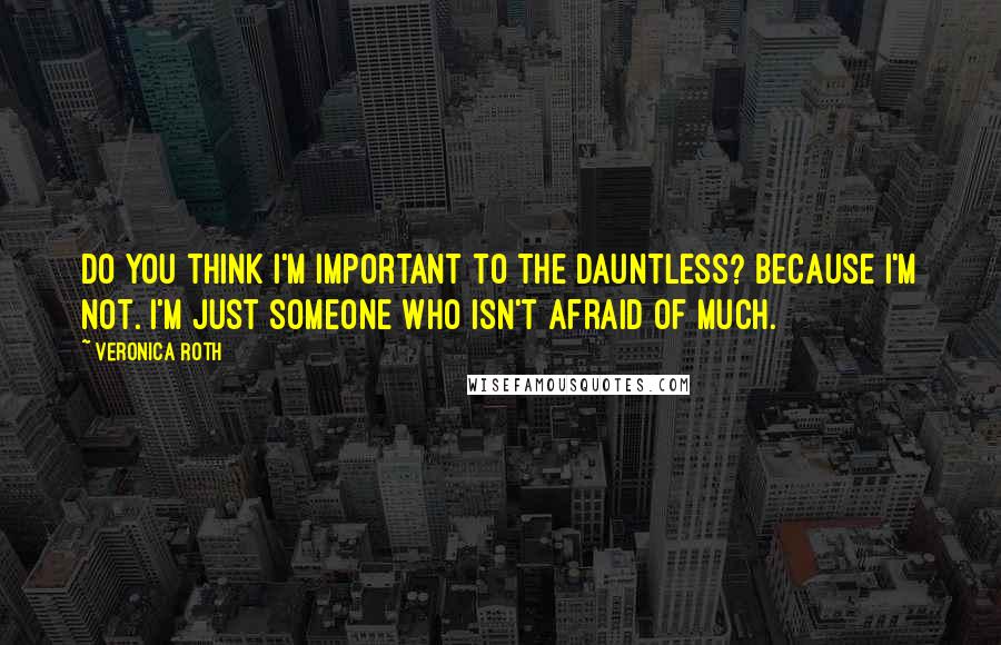 Veronica Roth Quotes: Do you think I'm important to the Dauntless? Because I'm not. I'm just someone who isn't afraid of much.