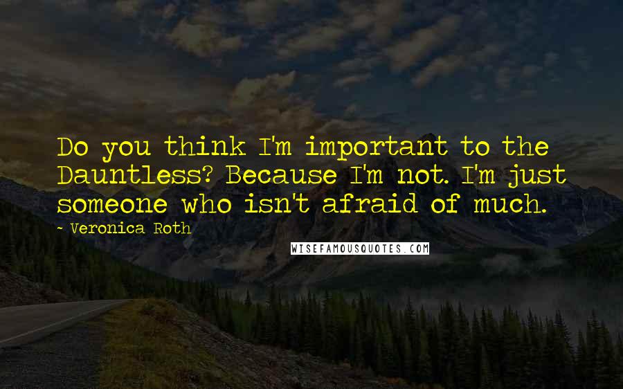Veronica Roth Quotes: Do you think I'm important to the Dauntless? Because I'm not. I'm just someone who isn't afraid of much.