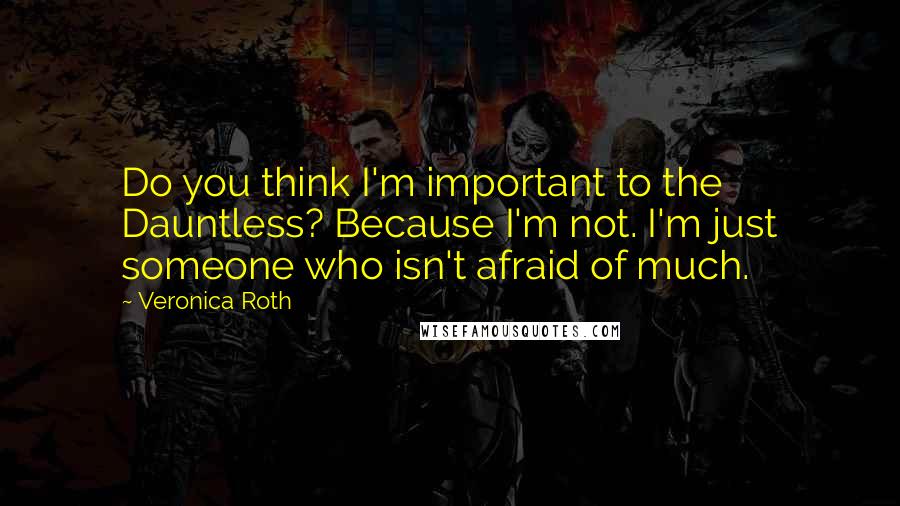 Veronica Roth Quotes: Do you think I'm important to the Dauntless? Because I'm not. I'm just someone who isn't afraid of much.