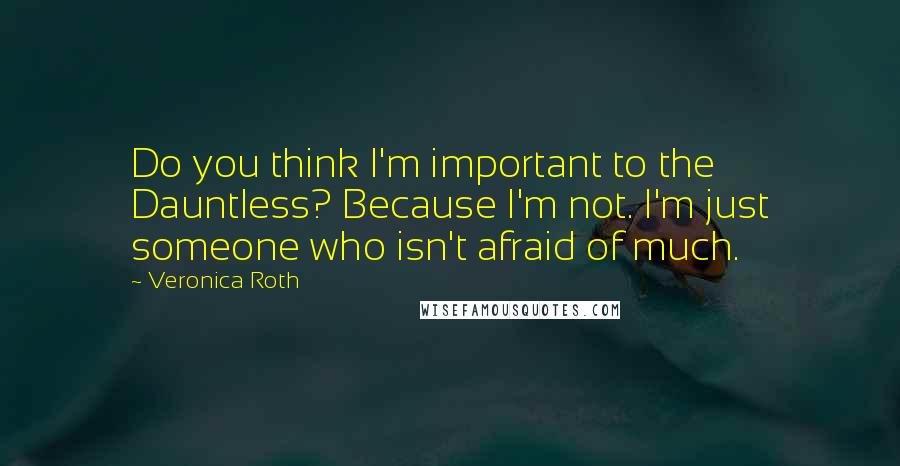 Veronica Roth Quotes: Do you think I'm important to the Dauntless? Because I'm not. I'm just someone who isn't afraid of much.