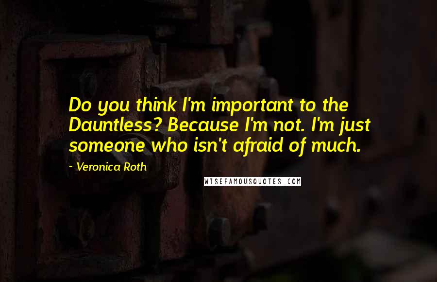 Veronica Roth Quotes: Do you think I'm important to the Dauntless? Because I'm not. I'm just someone who isn't afraid of much.