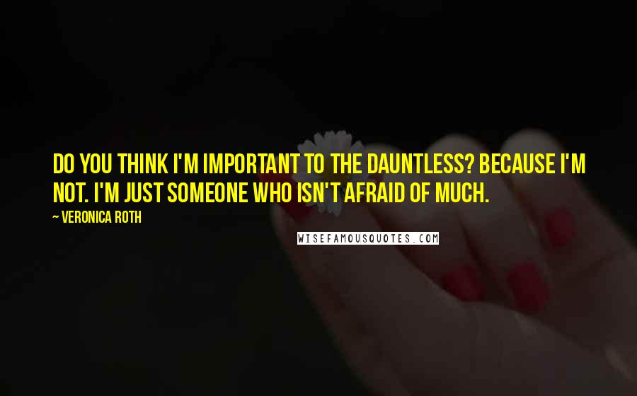 Veronica Roth Quotes: Do you think I'm important to the Dauntless? Because I'm not. I'm just someone who isn't afraid of much.