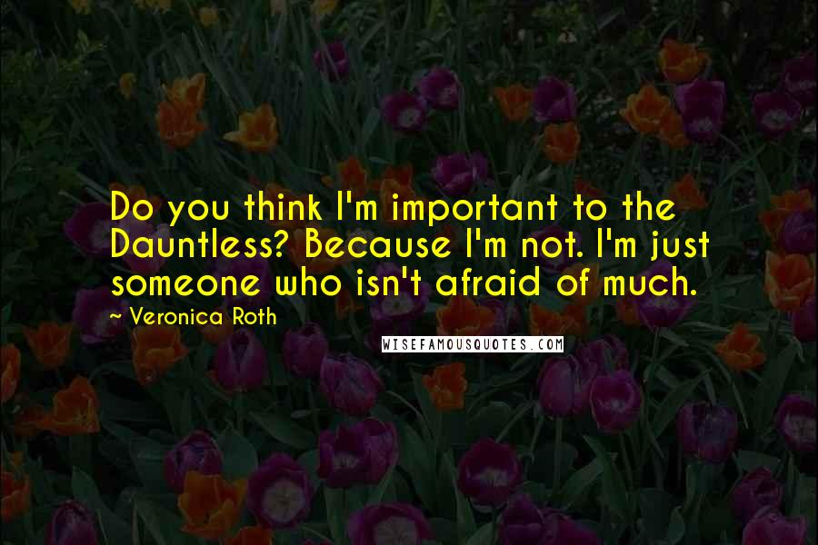 Veronica Roth Quotes: Do you think I'm important to the Dauntless? Because I'm not. I'm just someone who isn't afraid of much.