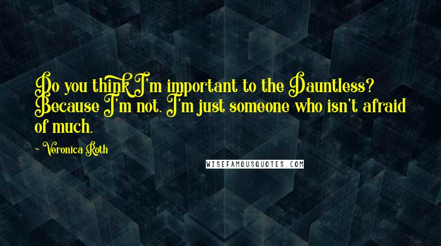Veronica Roth Quotes: Do you think I'm important to the Dauntless? Because I'm not. I'm just someone who isn't afraid of much.