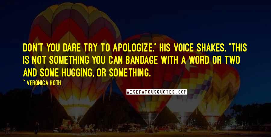 Veronica Roth Quotes: Don't you dare try to apologize." His voice shakes. "This is not something you can bandage with a word or two and some hugging, or something.