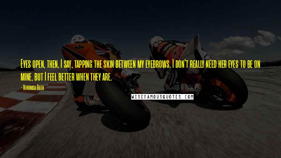 Veronica Roth Quotes: Eyes open, then, I say, tapping the skin between my eyebrows. I don't really need her eyes to be on mine, but I feel better when they are.