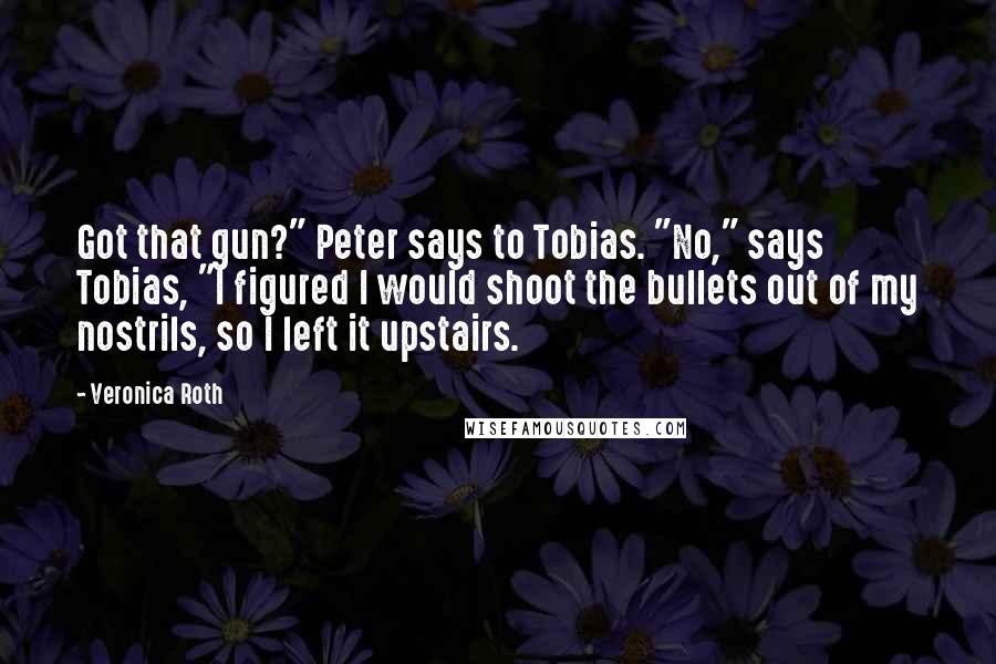 Veronica Roth Quotes: Got that gun?" Peter says to Tobias. "No," says Tobias, "I figured I would shoot the bullets out of my nostrils, so I left it upstairs.