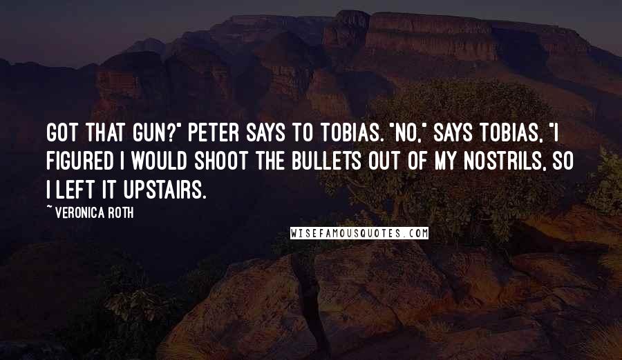 Veronica Roth Quotes: Got that gun?" Peter says to Tobias. "No," says Tobias, "I figured I would shoot the bullets out of my nostrils, so I left it upstairs.