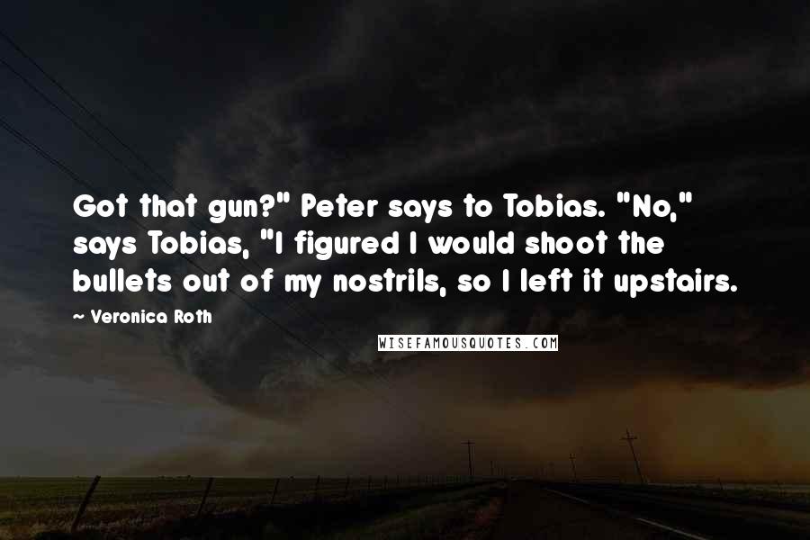 Veronica Roth Quotes: Got that gun?" Peter says to Tobias. "No," says Tobias, "I figured I would shoot the bullets out of my nostrils, so I left it upstairs.