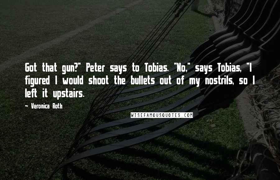 Veronica Roth Quotes: Got that gun?" Peter says to Tobias. "No," says Tobias, "I figured I would shoot the bullets out of my nostrils, so I left it upstairs.