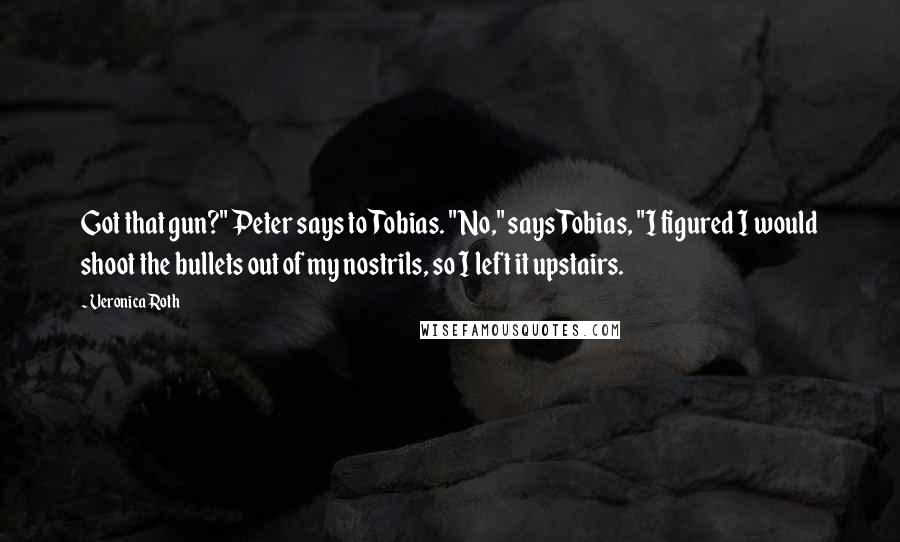 Veronica Roth Quotes: Got that gun?" Peter says to Tobias. "No," says Tobias, "I figured I would shoot the bullets out of my nostrils, so I left it upstairs.