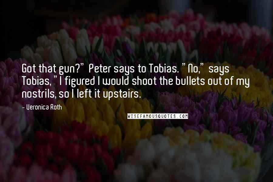 Veronica Roth Quotes: Got that gun?" Peter says to Tobias. "No," says Tobias, "I figured I would shoot the bullets out of my nostrils, so I left it upstairs.