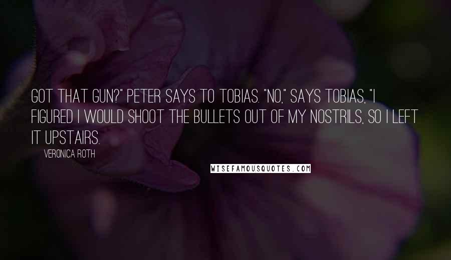 Veronica Roth Quotes: Got that gun?" Peter says to Tobias. "No," says Tobias, "I figured I would shoot the bullets out of my nostrils, so I left it upstairs.