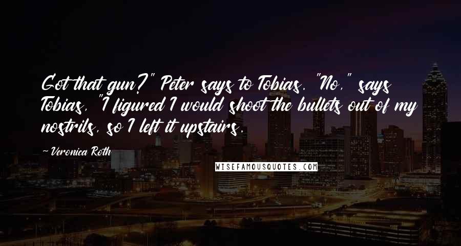 Veronica Roth Quotes: Got that gun?" Peter says to Tobias. "No," says Tobias, "I figured I would shoot the bullets out of my nostrils, so I left it upstairs.