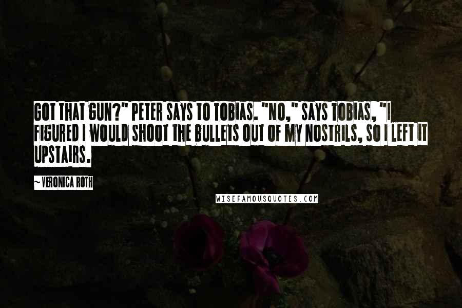 Veronica Roth Quotes: Got that gun?" Peter says to Tobias. "No," says Tobias, "I figured I would shoot the bullets out of my nostrils, so I left it upstairs.