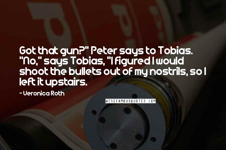 Veronica Roth Quotes: Got that gun?" Peter says to Tobias. "No," says Tobias, "I figured I would shoot the bullets out of my nostrils, so I left it upstairs.