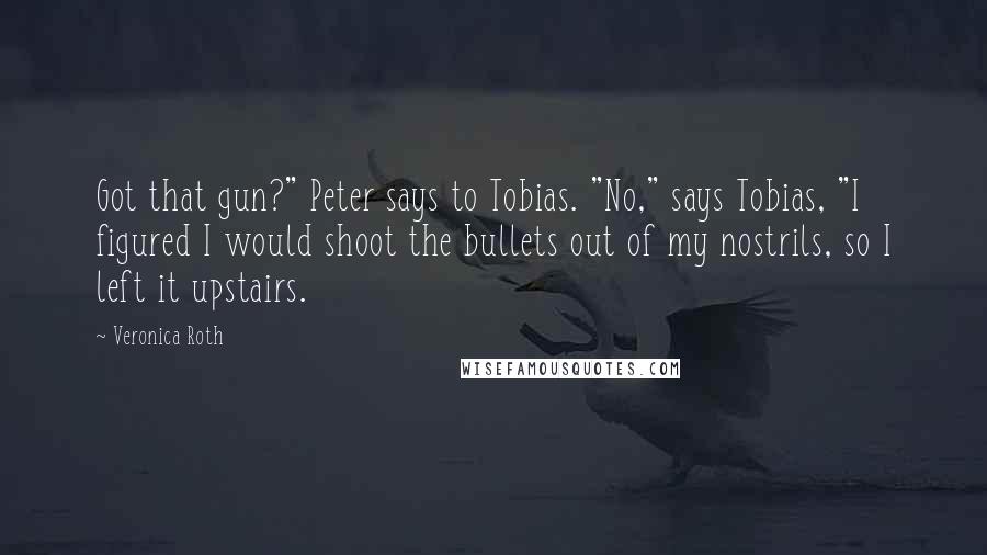 Veronica Roth Quotes: Got that gun?" Peter says to Tobias. "No," says Tobias, "I figured I would shoot the bullets out of my nostrils, so I left it upstairs.