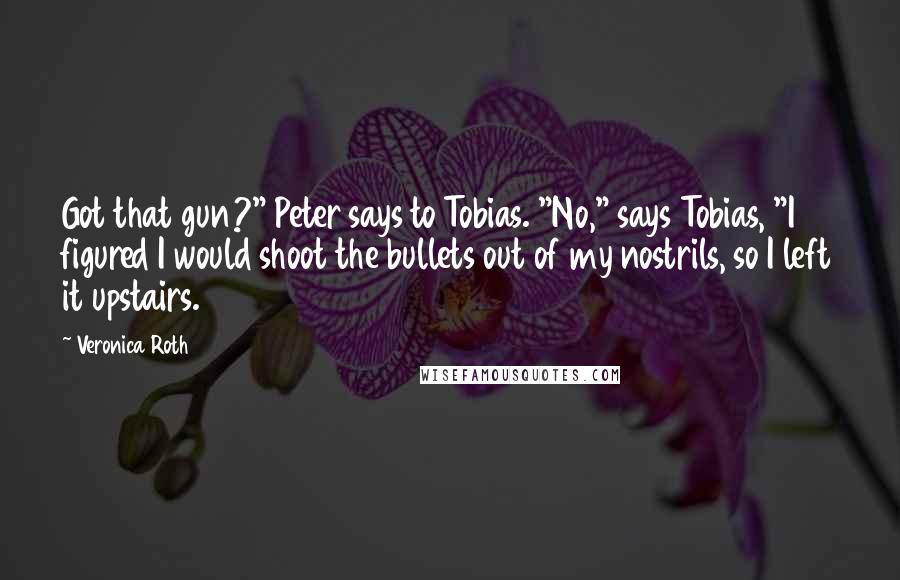 Veronica Roth Quotes: Got that gun?" Peter says to Tobias. "No," says Tobias, "I figured I would shoot the bullets out of my nostrils, so I left it upstairs.