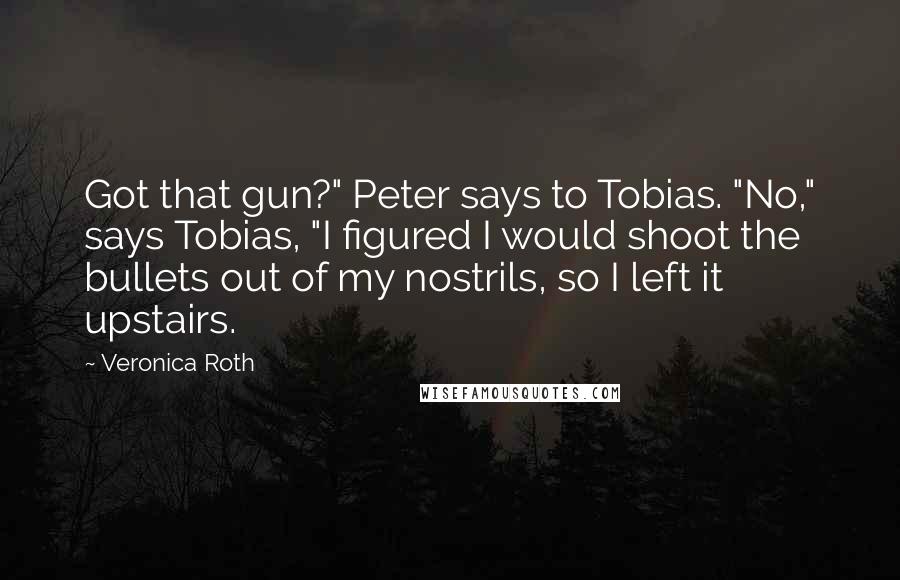 Veronica Roth Quotes: Got that gun?" Peter says to Tobias. "No," says Tobias, "I figured I would shoot the bullets out of my nostrils, so I left it upstairs.