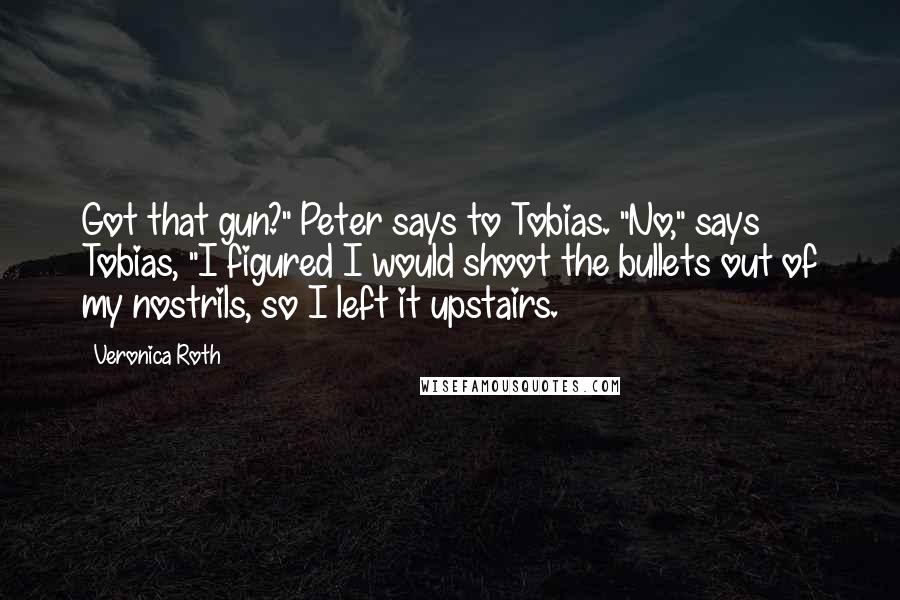 Veronica Roth Quotes: Got that gun?" Peter says to Tobias. "No," says Tobias, "I figured I would shoot the bullets out of my nostrils, so I left it upstairs.