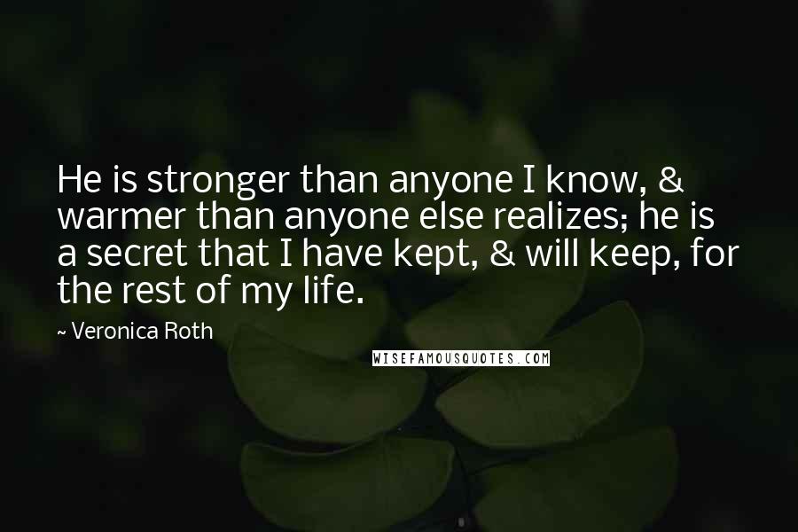 Veronica Roth Quotes: He is stronger than anyone I know, & warmer than anyone else realizes; he is a secret that I have kept, & will keep, for the rest of my life.