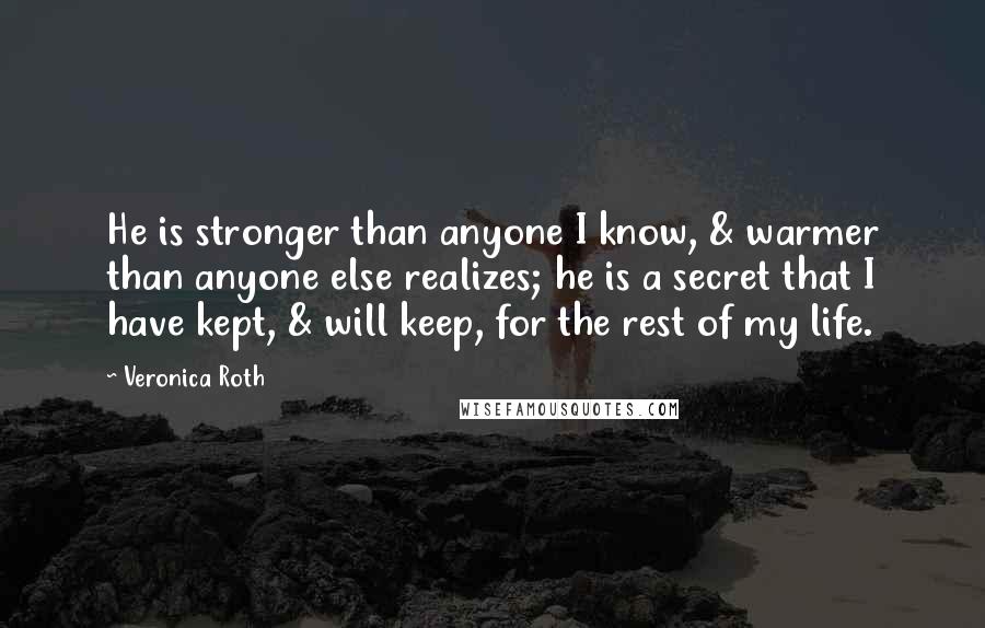 Veronica Roth Quotes: He is stronger than anyone I know, & warmer than anyone else realizes; he is a secret that I have kept, & will keep, for the rest of my life.