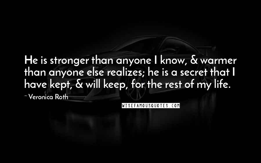 Veronica Roth Quotes: He is stronger than anyone I know, & warmer than anyone else realizes; he is a secret that I have kept, & will keep, for the rest of my life.