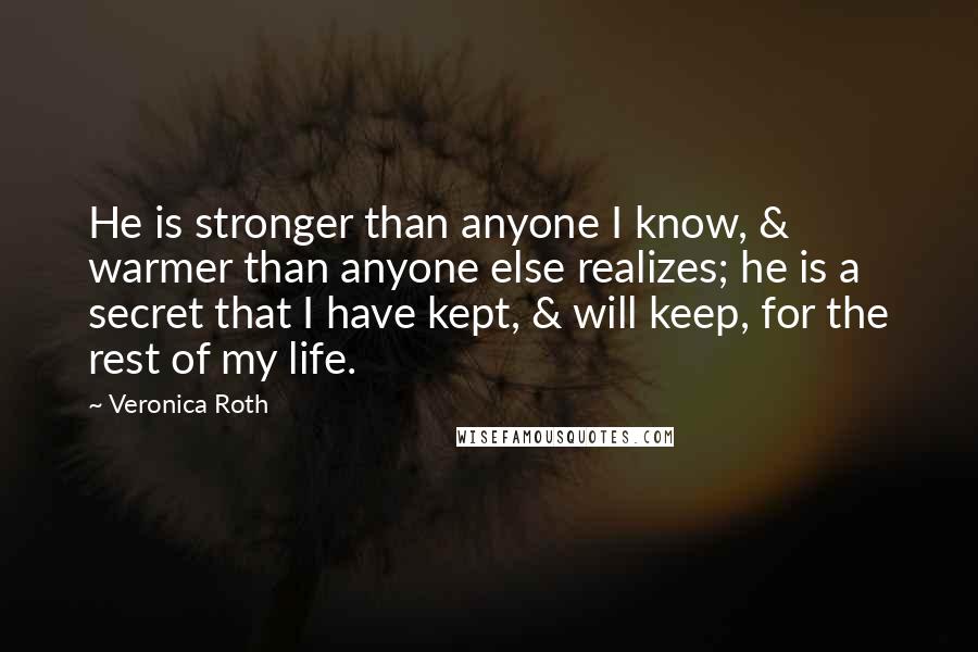 Veronica Roth Quotes: He is stronger than anyone I know, & warmer than anyone else realizes; he is a secret that I have kept, & will keep, for the rest of my life.